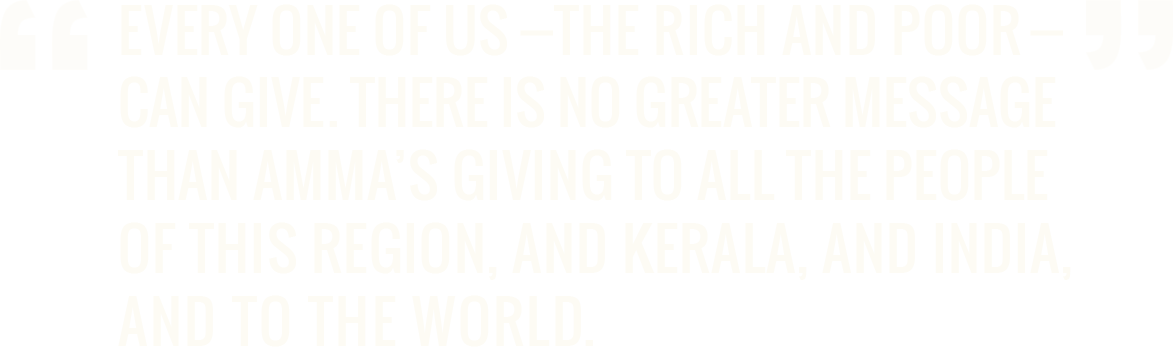 Every one of us—the rich and poor—can give. There is no greater message than Amma’s giving to all the people of this region, and Kerala, and India, and to the world. - Dr. A.P.J. Abdul Kalam, PhD former President of India